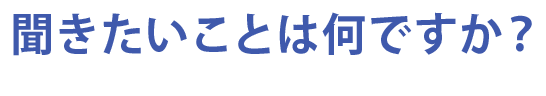 聞きたいことは何ですか？